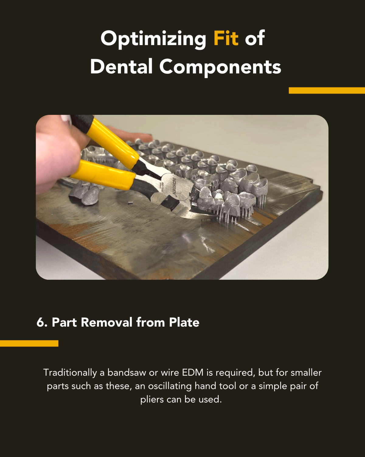 Step Five in Optimizing the fit of dental components for metal 3d printing: Traditionally a bandsaw or wire EDM is required, but for the smaller parts such as these, an oscillating hand tool or a simple paid of pliers can be used.